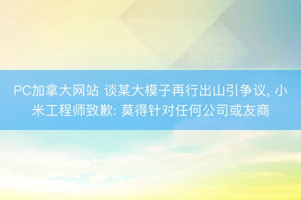 PC加拿大网站 谈某大模子再行出山引争议， 小米工程师致歉: 莫得针对任何公司或友商