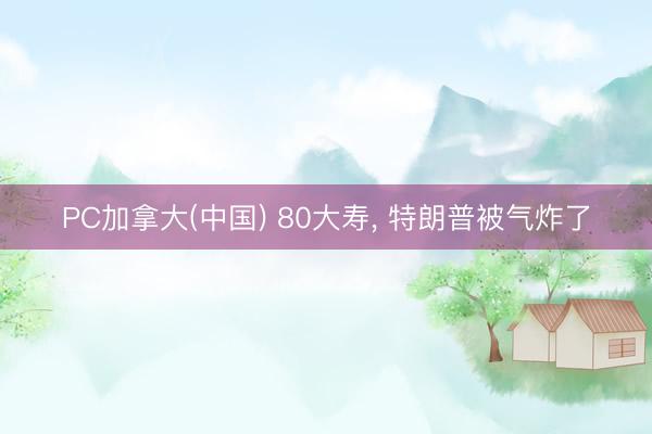 PC加拿大(中国) 80大寿， 特朗普被气炸了