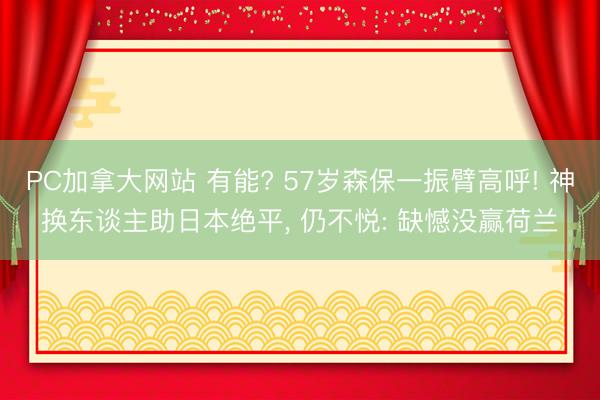 PC加拿大网站 有能? 57岁森保一振臂高呼! 神换东谈主助日本绝平， 仍不悦: 缺憾没赢荷兰