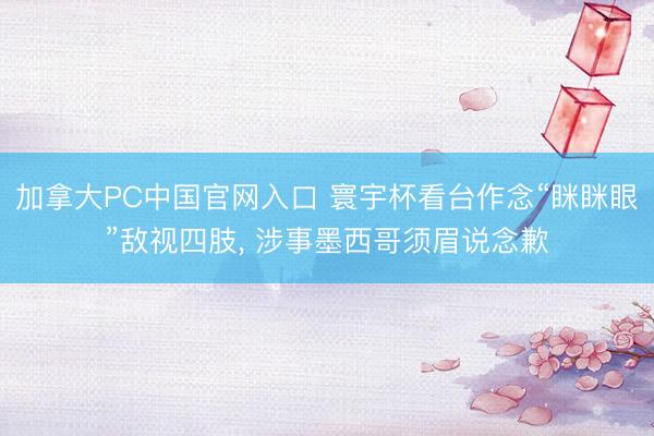 加拿大PC中国官网入口 寰宇杯看台作念“眯眯眼”敌视四肢， 涉事墨西哥须眉说念歉