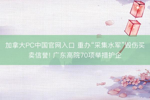 加拿大PC中国官网入口 重办“采集水军”毁伤买卖信誉! 广东高院70项举措护企