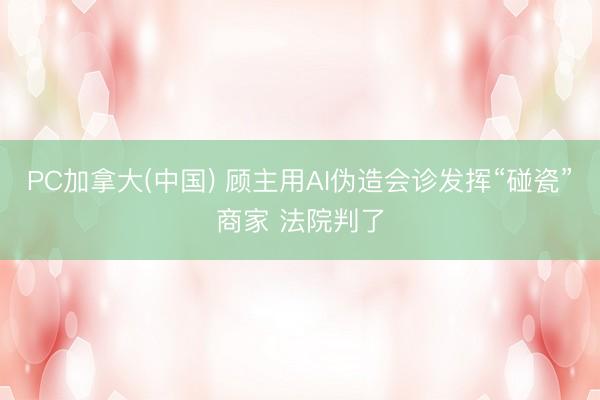 PC加拿大(中国) 顾主用AI伪造会诊发挥“碰瓷”商家 法院判了