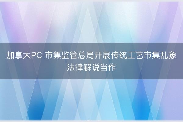 加拿大PC 市集监管总局开展传统工艺市集乱象法律解说当作