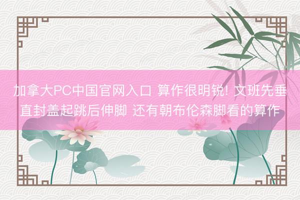 加拿大PC中国官网入口 算作很明锐! 文班先垂直封盖起跳后伸脚 还有朝布伦森脚看的算作