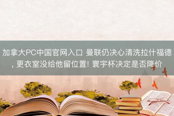 加拿大PC中国官网入口 曼联仍决心清洗拉什福德， 更衣室没给他留位置! 寰宇杯决定是否降价