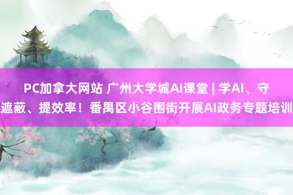 PC加拿大网站 广州大学城AI课堂 | 学AI、守遮蔽、提效率！番禺区小谷围街开展AI政务专题培训
