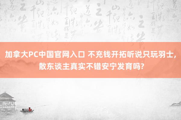 加拿大PC中国官网入口 不充钱开拓听说只玩羽士， 散东谈主真实不错安宁发育吗?