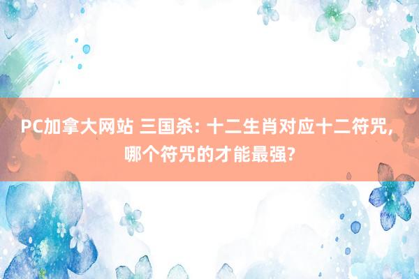 PC加拿大网站 三国杀: 十二生肖对应十二符咒, 哪个符咒的才能最强?