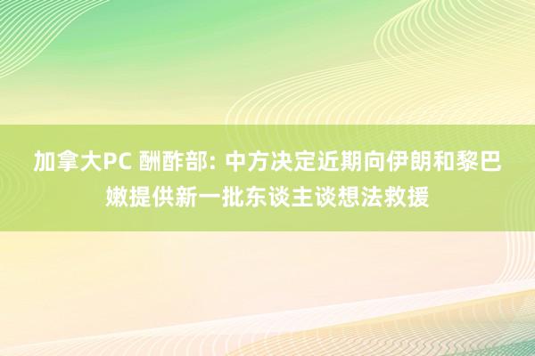 加拿大PC 酬酢部: 中方决定近期向伊朗和黎巴嫩提供新一批东谈主谈想法救援