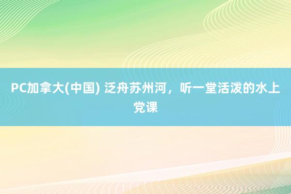 PC加拿大(中国) 泛舟苏州河，听一堂活泼的水上党课