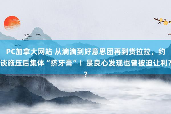 PC加拿大网站 从滴滴到好意思团再到货拉拉，约谈施压后集体“挤牙膏”！是良心发现也曾被迫让利？