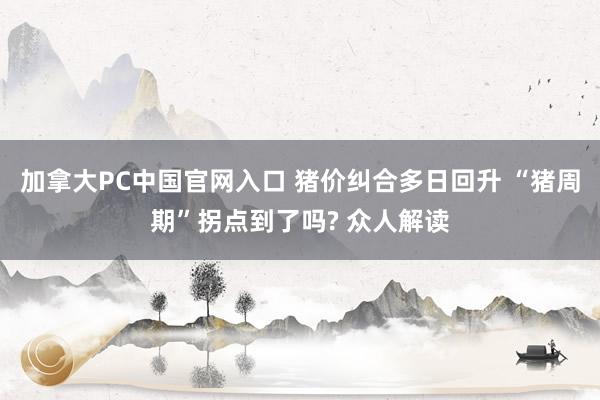 加拿大PC中国官网入口 猪价纠合多日回升 “猪周期”拐点到了吗? 众人解读