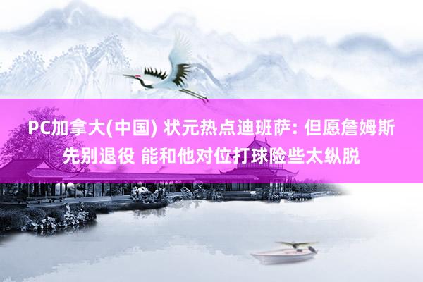 PC加拿大(中国) 状元热点迪班萨: 但愿詹姆斯先别退役 能和他对位打球险些太纵脱