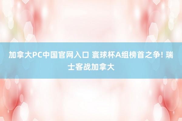 加拿大PC中国官网入口 寰球杯A组榜首之争! 瑞士客战加拿大
